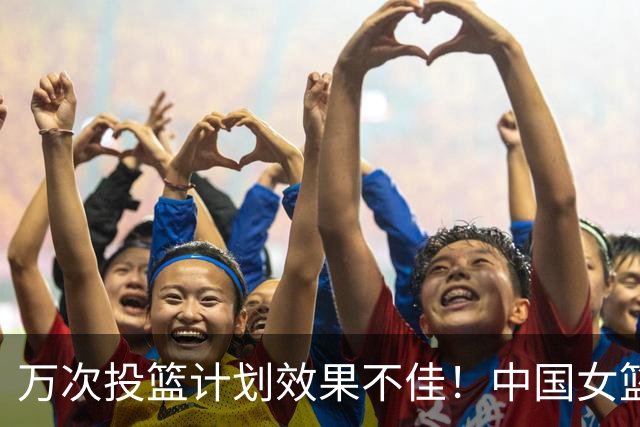万次投篮计划效果不佳！中国女篮近2战三分29中4，命中率仅13.8%