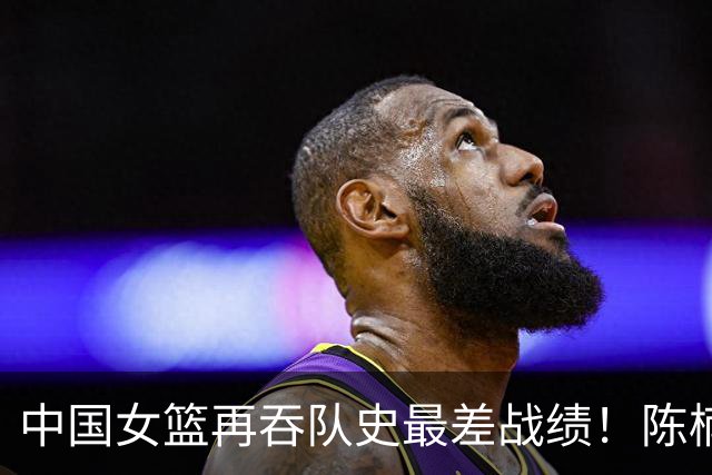 中国女篮再吞队史最差战绩！陈楠远逊刘旸遭质疑 世界杯得分王被废