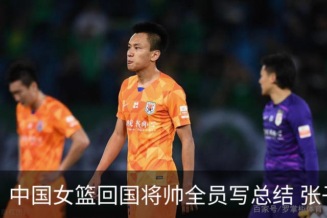 中国女篮回国将帅全员写总结 张子宇：加强灵敏性训练