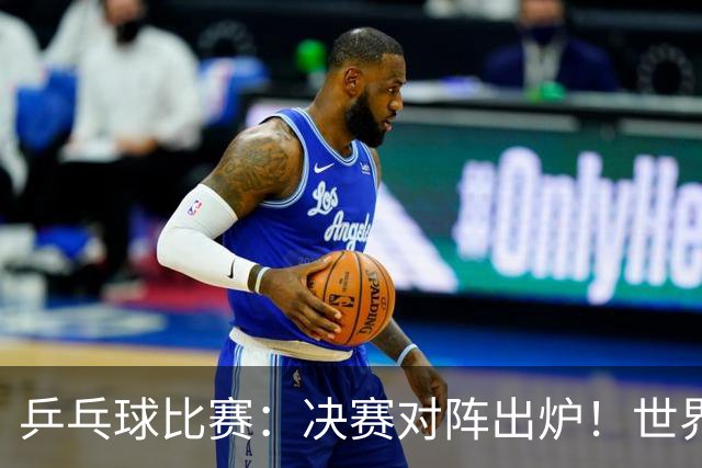乒乓球比赛：决赛对阵出炉！世界第一3:0获胜，零封世乒赛季军