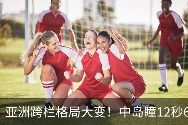 亚洲跨栏格局大变！中岛瞳12秒60封神，吴艳妮直言差距摆在眼前