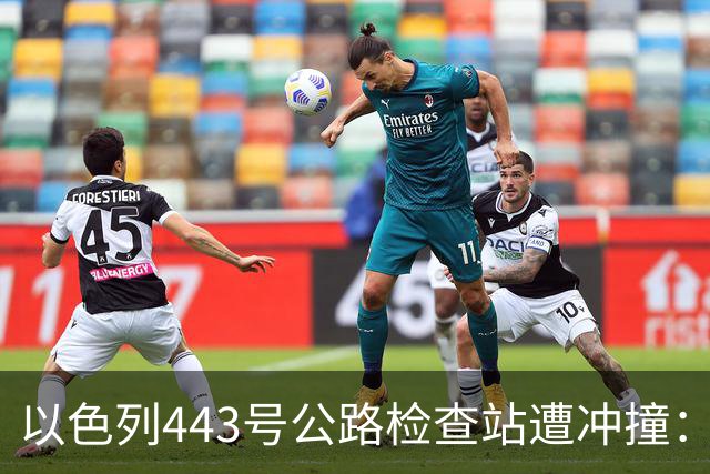 以色列443号公路检查站遭冲撞：1名以军重伤，司机被击毙