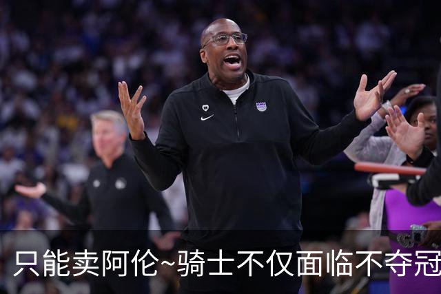 只能卖阿伦~骑士不仅面临不夺冠就失败的压力 还没有任何调整空间