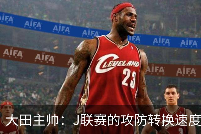 大田主帅：J联赛的攻防转换速度已经达到了五大联赛的水平