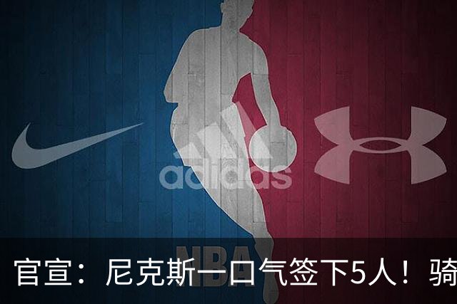 官宣：尼克斯一口气签下5人！骑士76人该头疼了