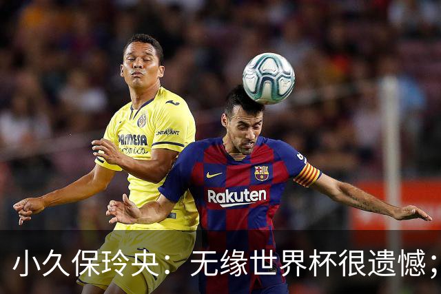 小久保玲央：无缘世界杯很遗憾；能重回日本国家队我很高兴