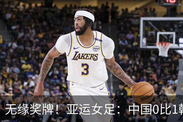 无缘奖牌！亚运女足：中国0比1韩国，开场四分钟丢球，王霜中楣、邵子钦失良机