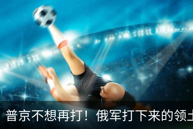普京不想再打！俄军打下来的领土，足以给1亿俄罗斯人一个交待了