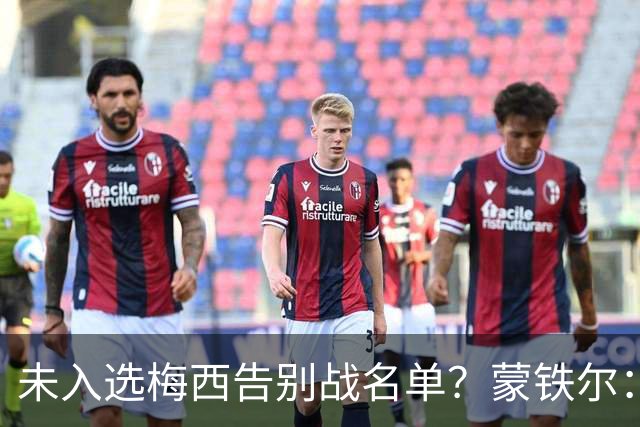 未入选梅西告别战名单？蒙铁尔：我去了现场，这才是最重要的