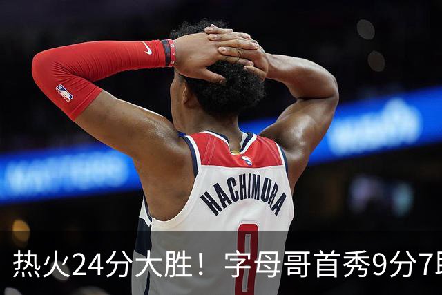 热火24分大胜！字母哥首秀9分7助，板凳匪徒三分3中3轰14分