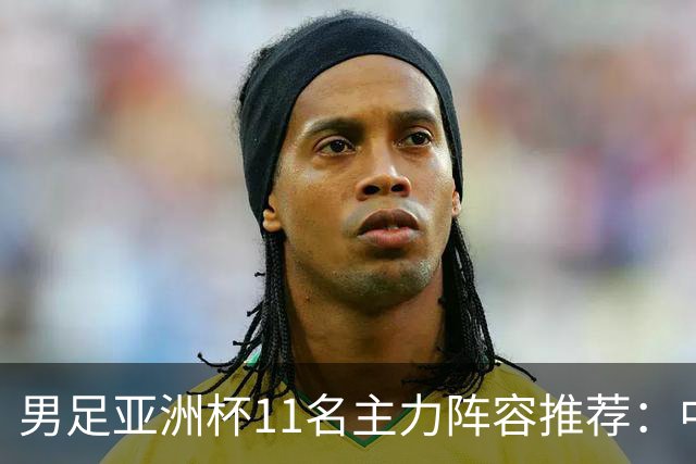 男足亚洲杯11名主力阵容推荐：中场大调整，两名后卫应当破格选用