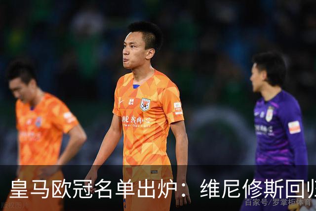 皇马欧冠名单出炉：维尼修斯回归，4大伤员继续缺阵