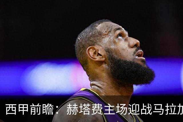 西甲前瞻：赫塔费主场迎战马拉加 保级关键战谁能打破僵局