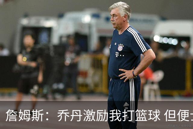 詹姆斯：乔丹激励我打篮球 但便士和希尔才是真正影响我打法的人