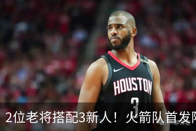 2位老将搭配3新人！火箭队首发阵容浮出水面？2阵轮换仍未定型