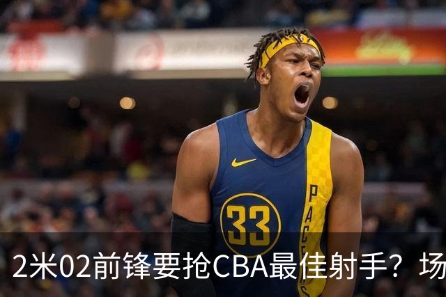 2米02前锋要抢CBA最佳射手？场均得分是上赛季3倍多，三分命中率71.4%