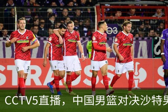 CCTV5直播，中国男篮对决沙特男篮，前锋和内线人选全解析！